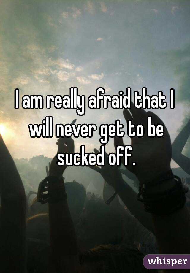I am really afraid that I will never get to be sucked off.