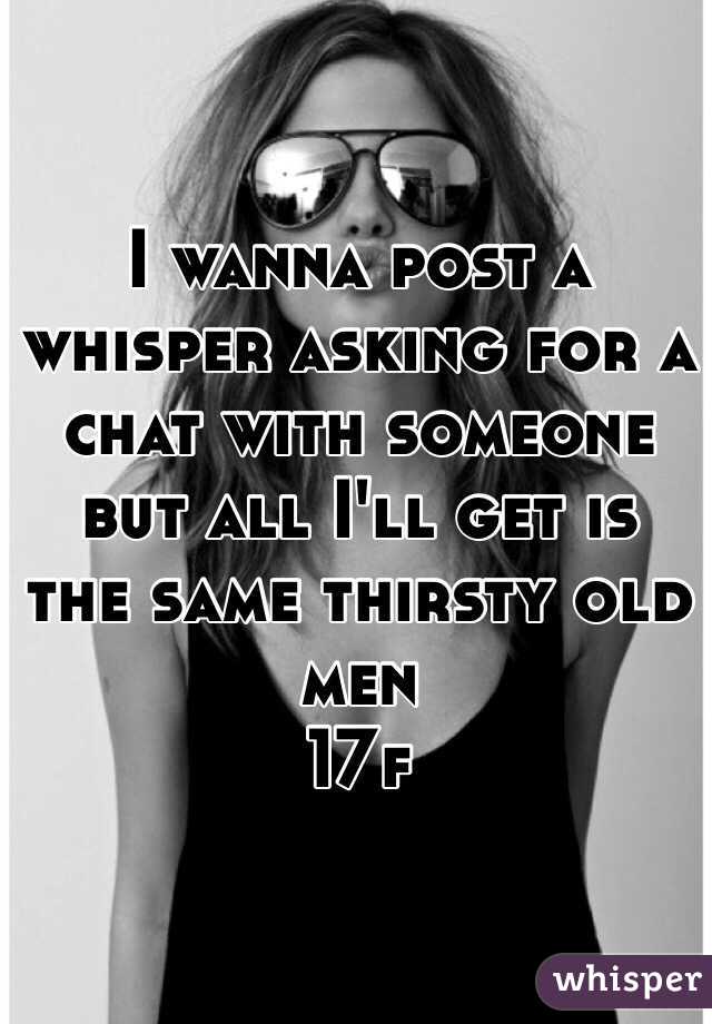 I wanna post a whisper asking for a chat with someone but all I'll get is the same thirsty old men  
17f