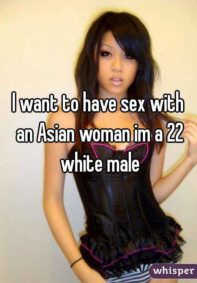 I want to have sex with an Asian woman im a 22 white male