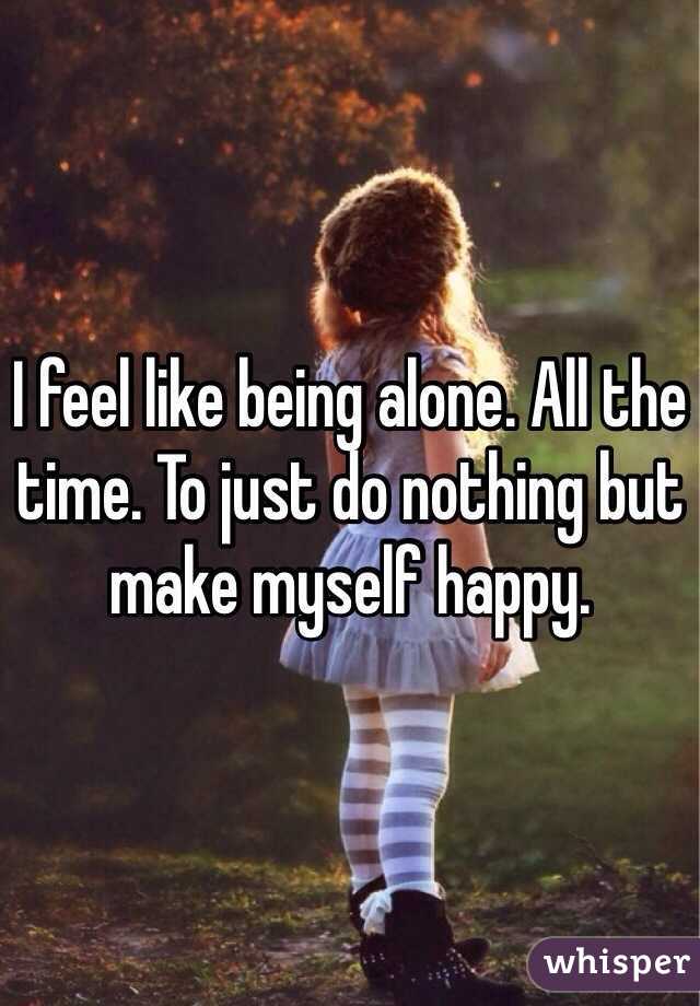 I feel like being alone. All the time. To just do nothing but make myself happy. 