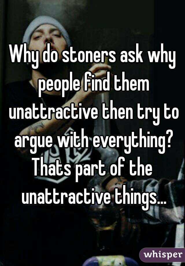 Why do stoners ask why people find them unattractive then try to argue with everything?
Thats part of the unattractive things...