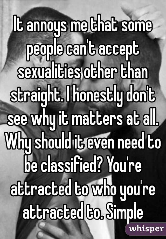 It annoys me that some people can't accept sexualities other than straight. I honestly don't see why it matters at all. Why should it even need to be classified? You're attracted to who you're attracted to. Simple 