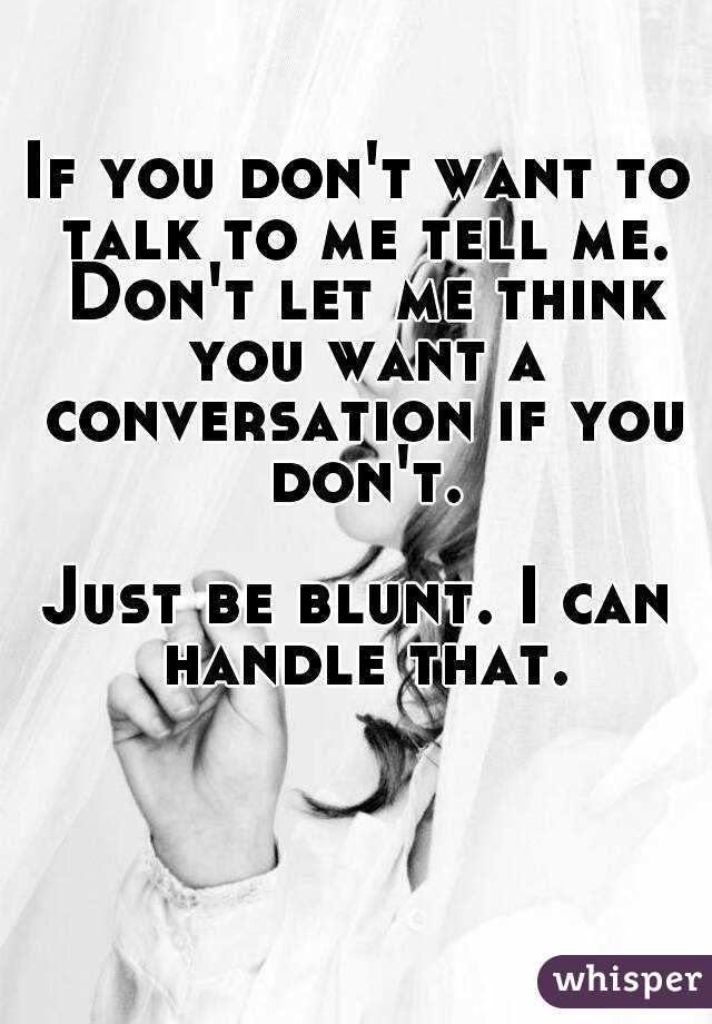 If you don't want to talk to me tell me. Don't let me think you want a conversation if you don't.

Just be blunt. I can handle that.