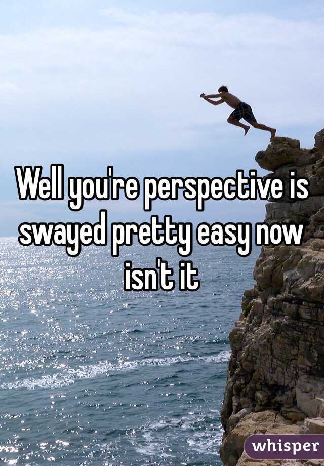 Well you're perspective is swayed pretty easy now isn't it