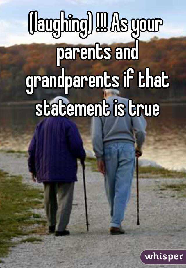 (laughing) !!! As your parents and grandparents if that statement is true