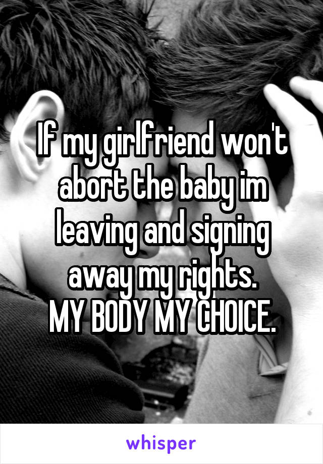 If my girlfriend won't abort the baby im leaving and signing away my rights.
MY BODY MY CHOICE.