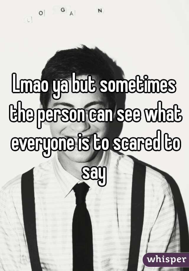 Lmao ya but sometimes the person can see what everyone is to scared to say 