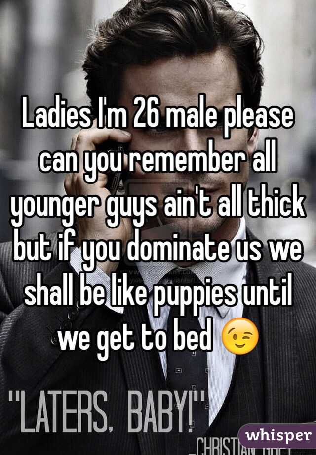 Ladies I'm 26 male please can you remember all younger guys ain't all thick but if you dominate us we shall be like puppies until we get to bed 😉
