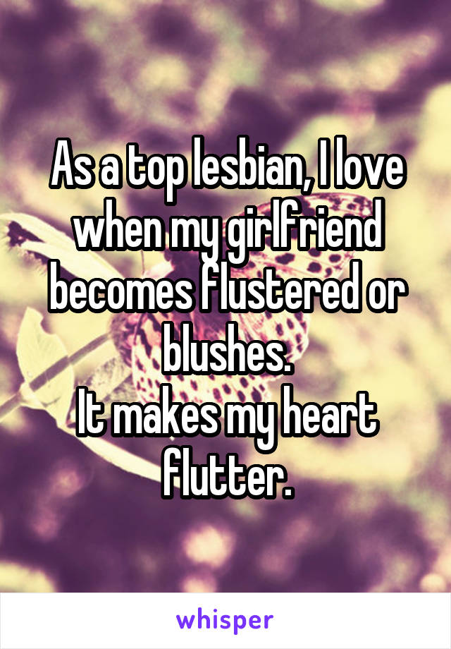 As a top lesbian, I love when my girlfriend becomes flustered or blushes.
It makes my heart flutter.