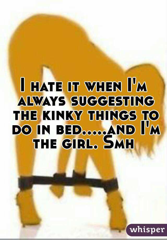 I hate it when I'm always suggesting the kinky things to do in bed.....and I'm the girl. Smh 