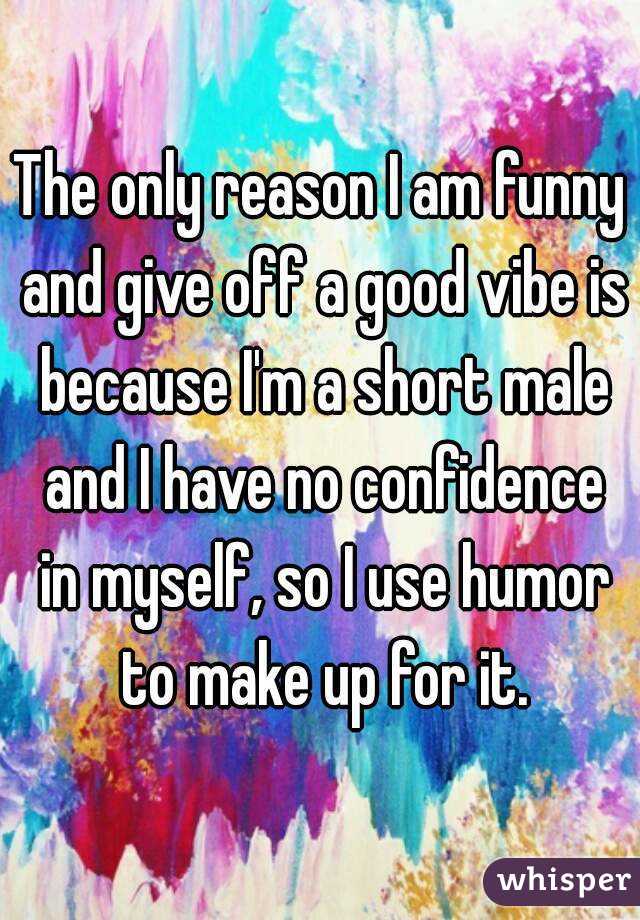 The only reason I am funny and give off a good vibe is because I'm a short male and I have no confidence in myself, so I use humor to make up for it.
