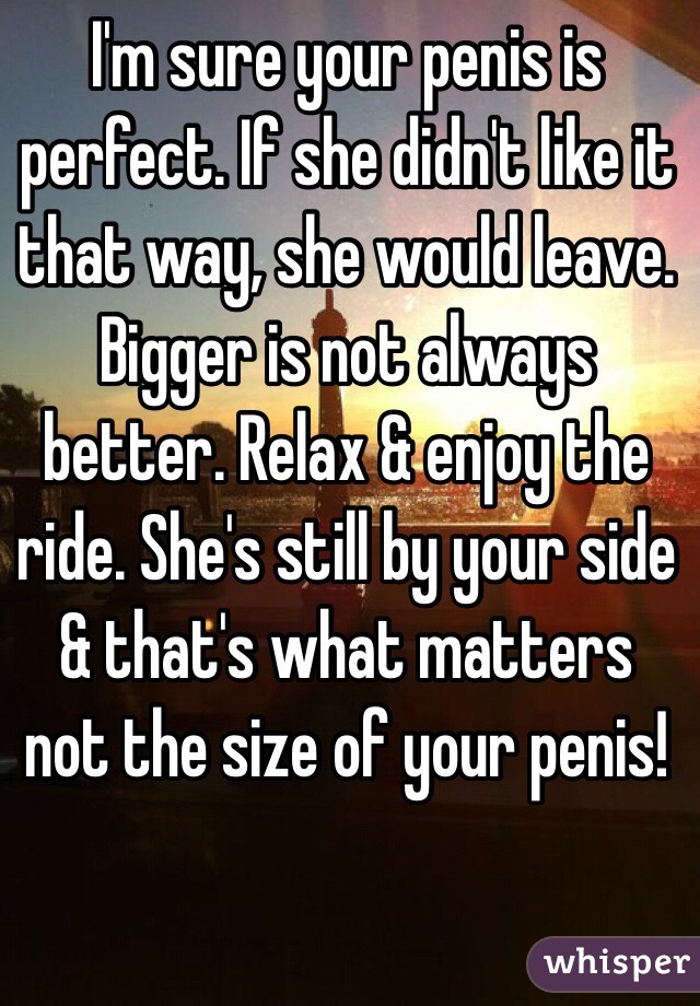 I'm sure your penis is perfect. If she didn't like it that way, she would leave. Bigger is not always better. Relax & enjoy the ride. She's still by your side & that's what matters not the size of your penis! 