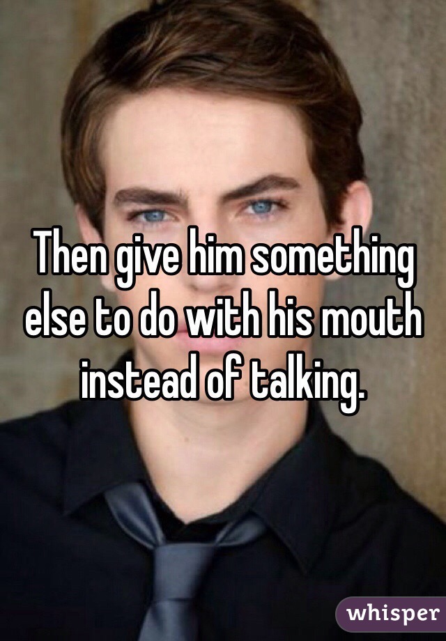 Then give him something else to do with his mouth instead of talking.