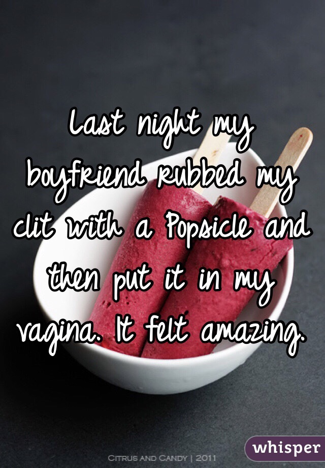 Last night my boyfriend rubbed my clit with a Popsicle and then put it in my vagina. It felt amazing. 