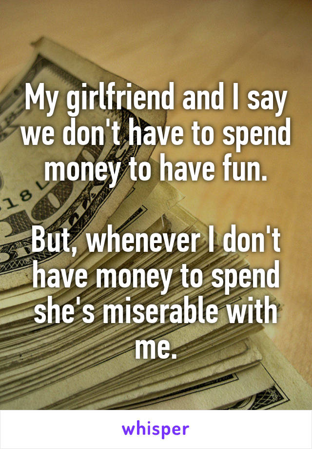 My girlfriend and I say we don't have to spend money to have fun.

But, whenever I don't have money to spend she's miserable with me.