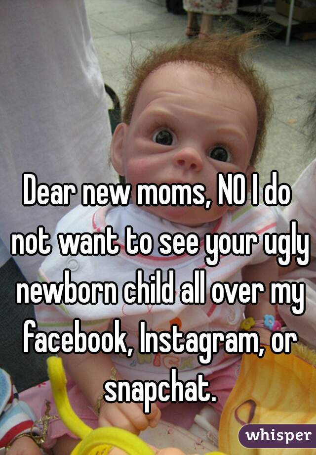 Dear new moms, NO I do not want to see your ugly newborn child all over my facebook, Instagram, or snapchat.