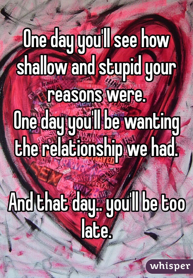 One day you'll see how shallow and stupid your reasons were. 
One day you'll be wanting the relationship we had. 

And that day.. you'll be too late.