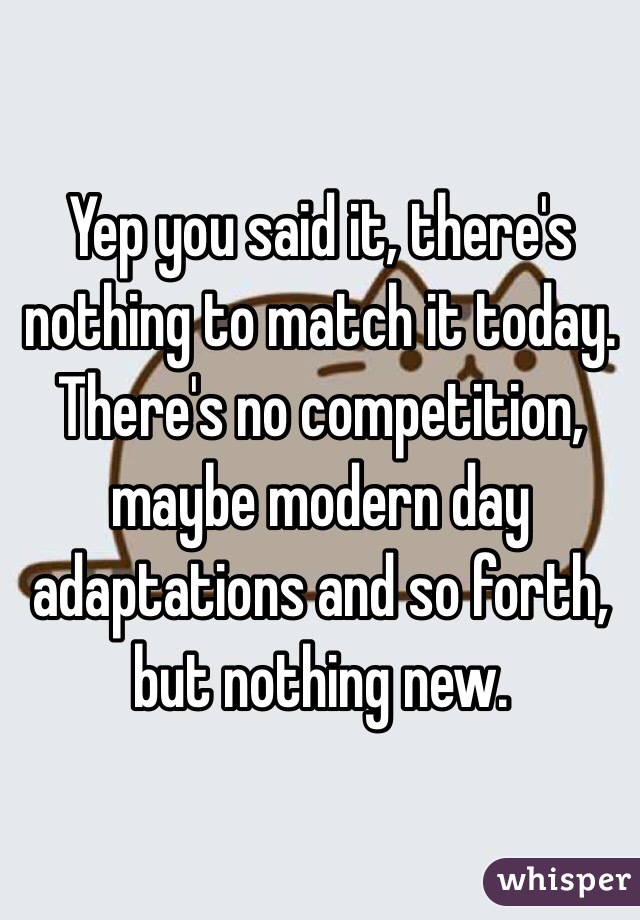 Yep you said it, there's nothing to match it today. There's no competition, maybe modern day adaptations and so forth, but nothing new. 