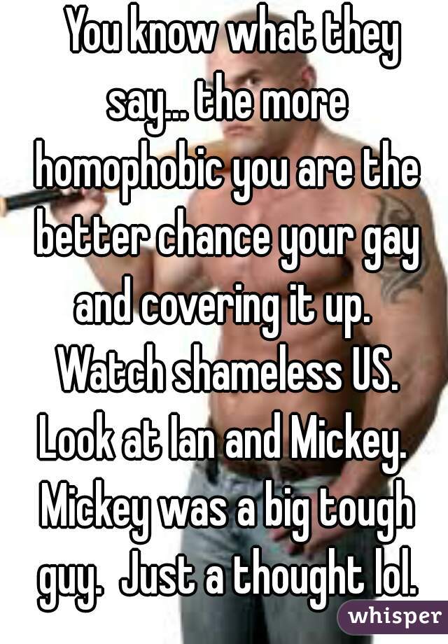   You know what they say... the more homophobic you are the better chance your gay and covering it up.  Watch shameless US. Look at Ian and Mickey.  Mickey was a big tough guy.  Just a thought lol.