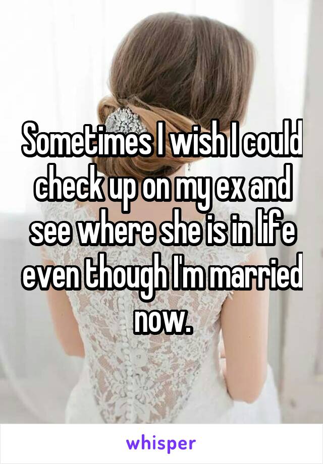 Sometimes I wish I could check up on my ex and see where she is in life even though I'm married now.