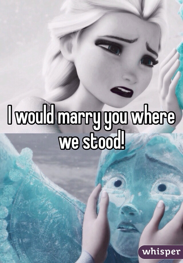 I would marry you where we stood!