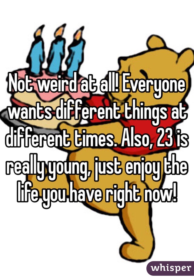 Not weird at all! Everyone wants different things at different times. Also, 23 is really young, just enjoy the life you have right now! 