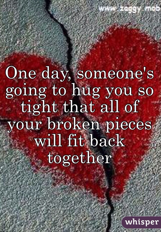 One day, someone's going to hug you so tight that all of your broken pieces will fit back together 