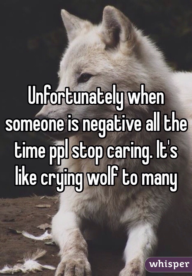 Unfortunately when someone is negative all the time ppl stop caring. It's like crying wolf to many 