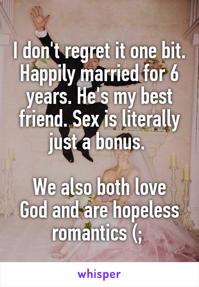 I don't regret it one bit. Happily married for 6 years. He's my best friend. Sex is literally just a bonus. 

We also both love God and are hopeless romantics (; 