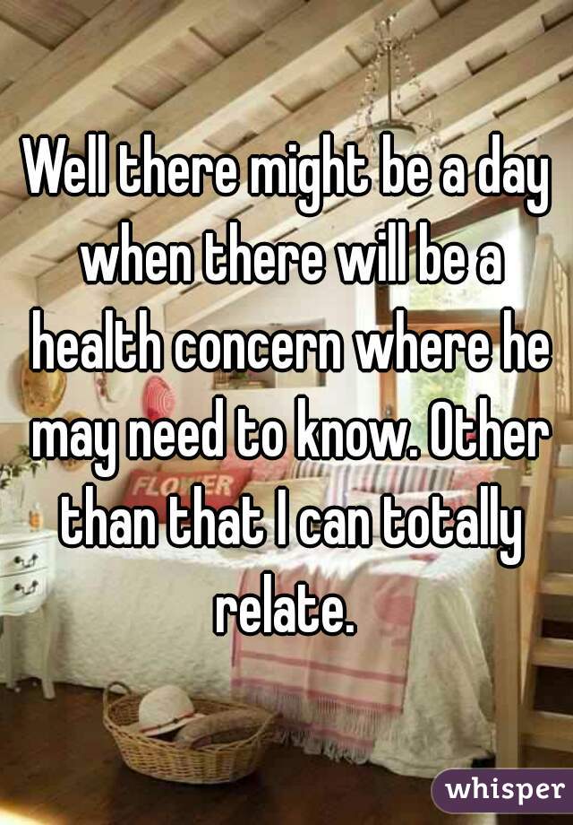 Well there might be a day when there will be a health concern where he may need to know. Other than that I can totally relate. 