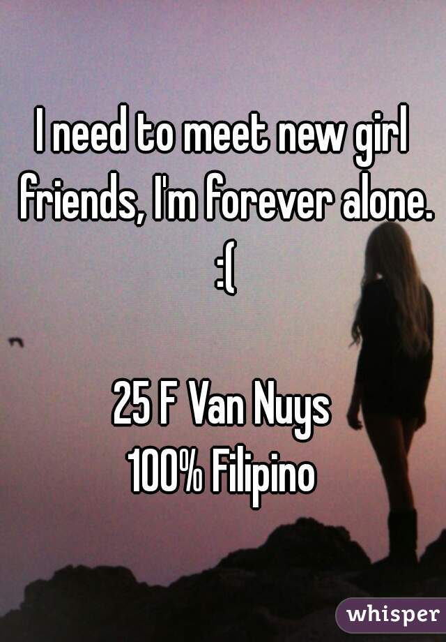 ... meet new girl friends, I'm forever alone. :(25 F Van Nuys100% Filipino