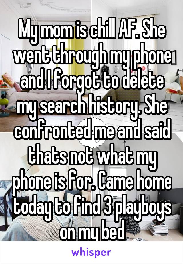 My mom is chill AF. She went through my phone and I forgot to delete my search history. She confronted me and said thats not what my phone is for. Came home today to find 3 playboys on my bed