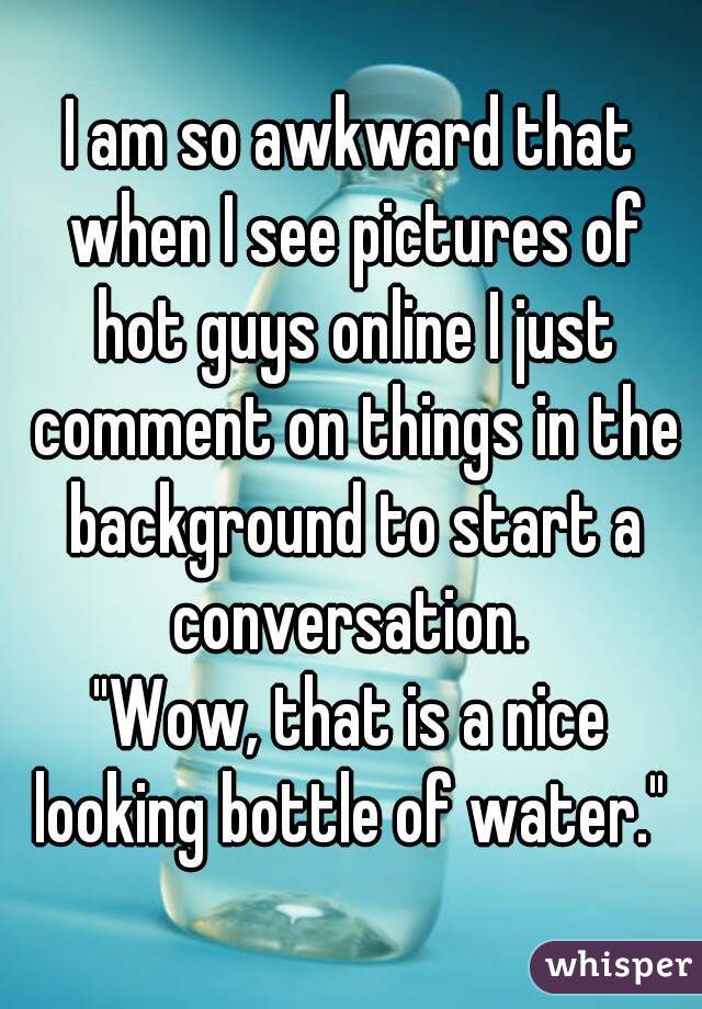 I am so awkward that when I see pictures of hot guys online I just comment on things in the background to start a conversation. 
"Wow, that is a nice looking bottle of water." 