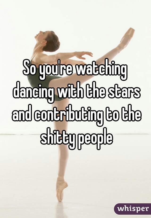 So you're watching dancing with the stars and contributing to the shitty people