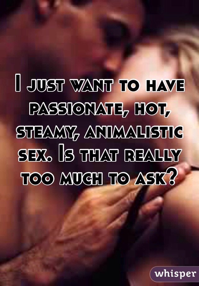 I just want to have passionate, hot, steamy, animalistic sex. Is that really too much to ask?