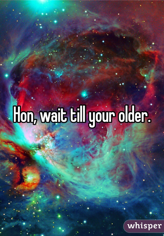 Hon, wait till your older. 