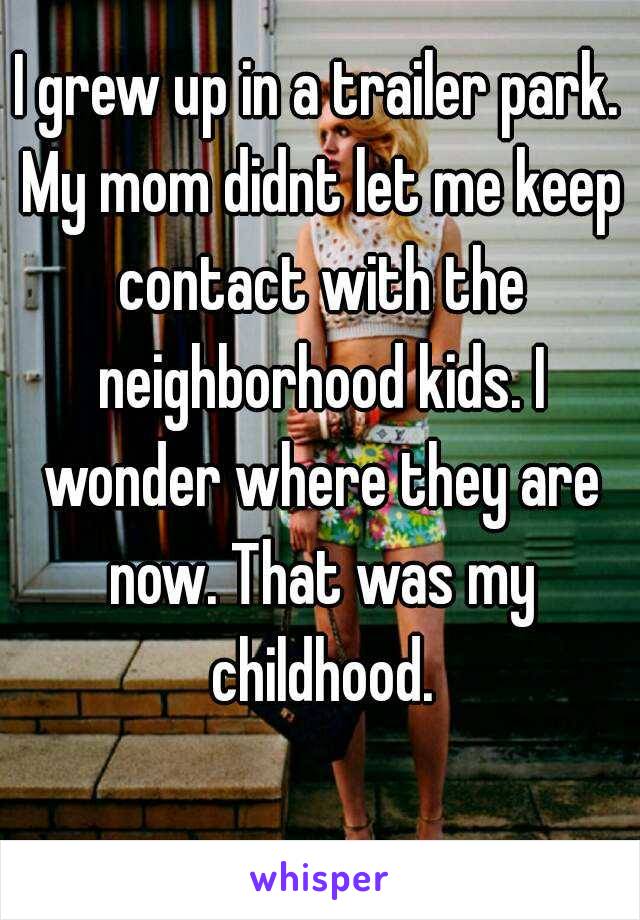 I grew up in a trailer park. My mom didnt let me keep contact with the neighborhood kids. I wonder where they are now. That was my childhood.