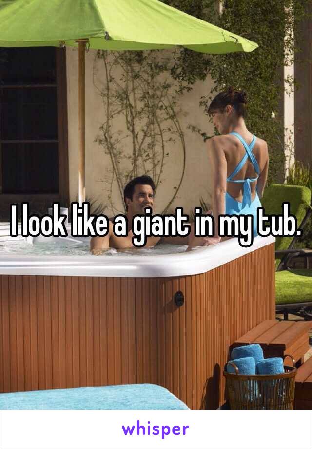 I look like a giant in my tub.