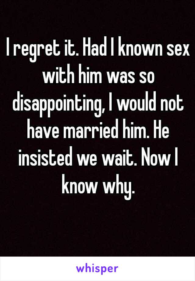 I regret it. Had I known sex with him was so disappointing, I would not have married him. He insisted we wait. Now I know why. 
