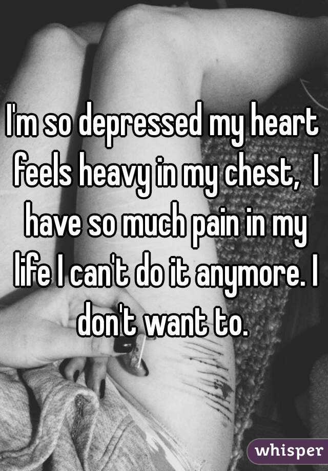 I'm so depressed my heart feels heavy in my chest,  I have so much pain in my life I can't do it anymore. I don't want to. 