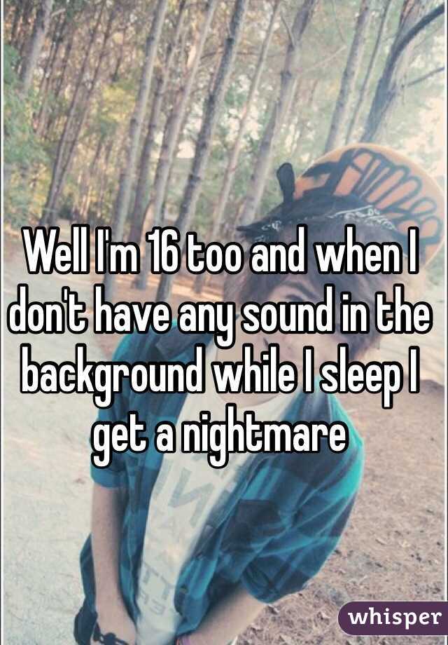 Well I'm 16 too and when I don't have any sound in the background while I sleep I get a nightmare 