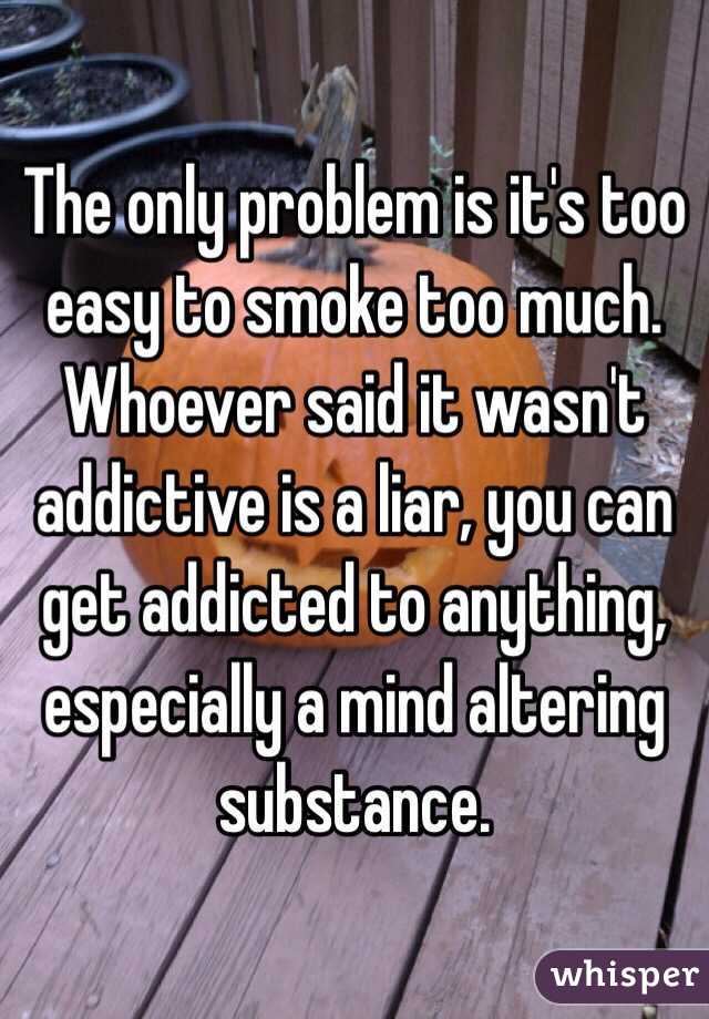 The only problem is it's too easy to smoke too much. Whoever said it wasn't addictive is a liar, you can get addicted to anything, especially a mind altering substance.