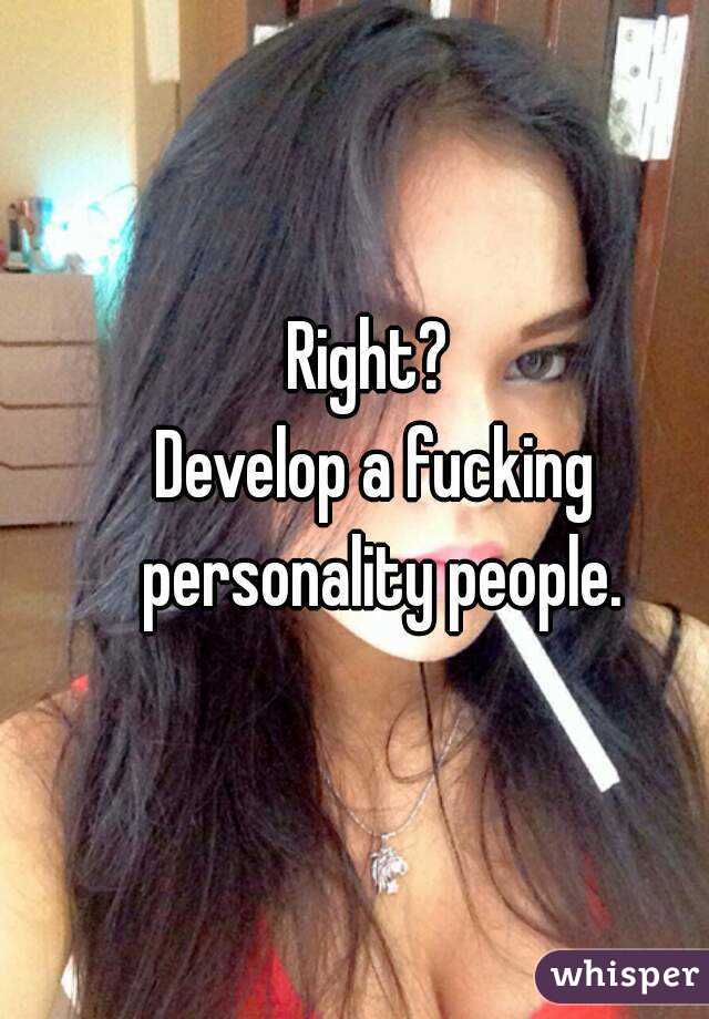 Right? 
Develop a fucking personality people.