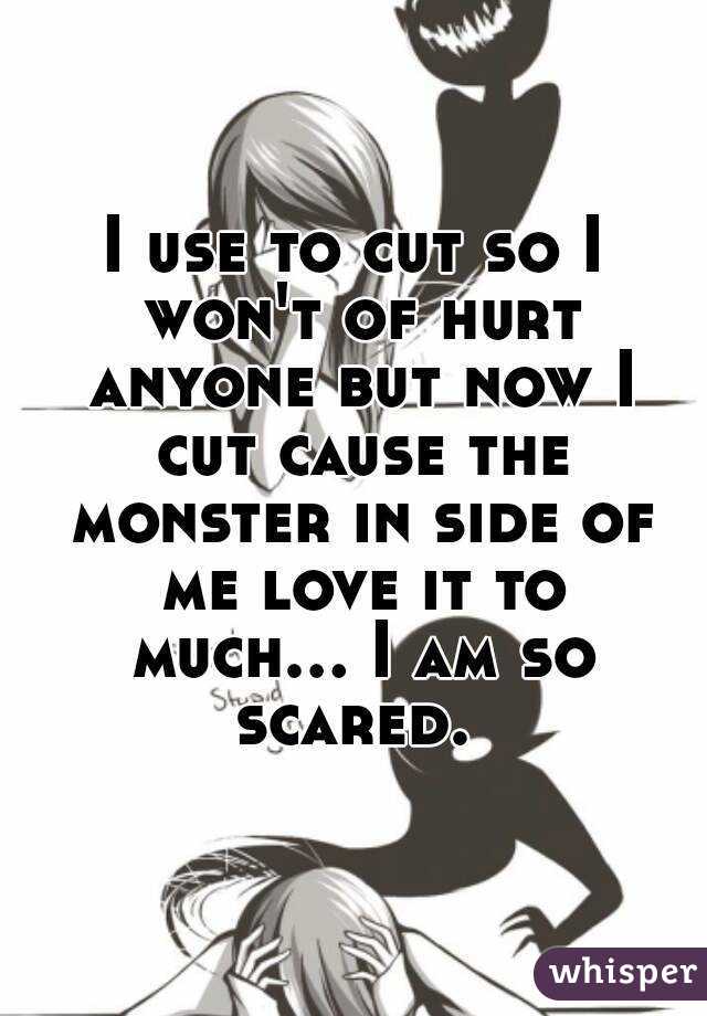 I use to cut so I won't of hurt anyone but now I cut cause the monster in side of me love it to much... I am so scared. 