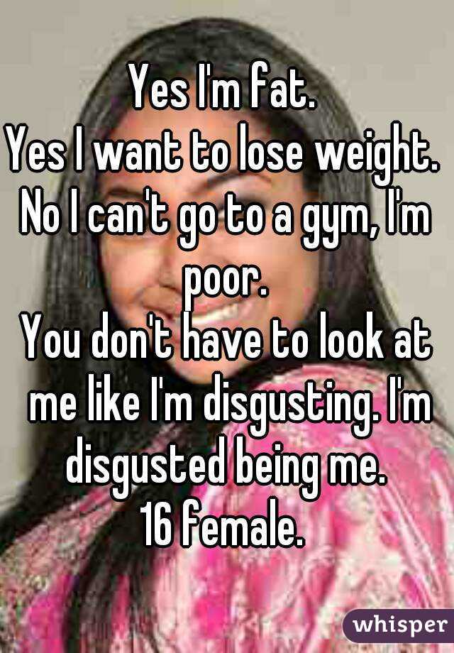 Yes I'm fat. 
Yes I want to lose weight. 
No I can't go to a gym, I'm poor. 
You don't have to look at me like I'm disgusting. I'm disgusted being me. 
16 female. 