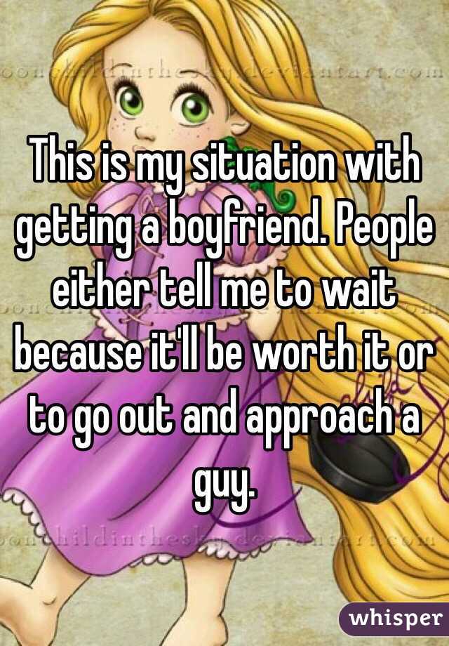 This is my situation with getting a boyfriend. People either tell me to wait because it'll be worth it or to go out and approach a guy.