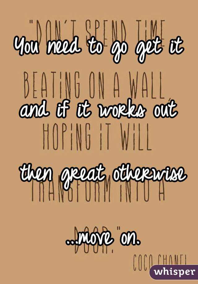 You need to go get it 

and if it works out 

then great otherwise

...move on.