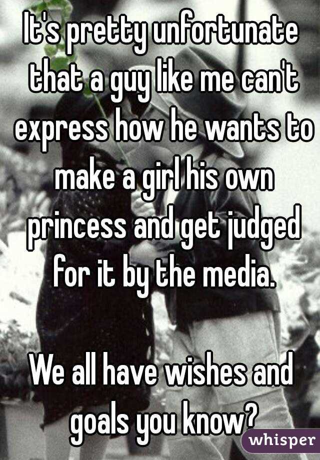 It's pretty unfortunate that a guy like me can't express how he wants to make a girl his own princess and get judged for it by the media.

We all have wishes and goals you know?