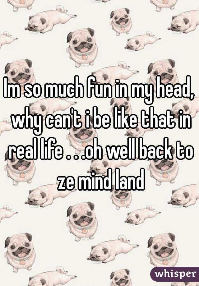 Im so much fun in my head, why can't i be like that in real life . . .oh well back to ze mind land