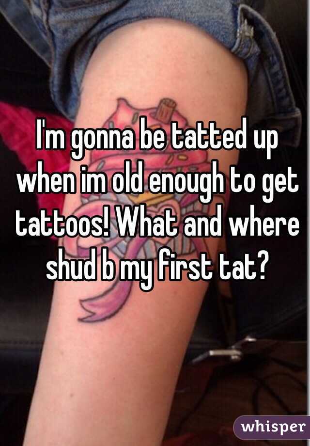 I'm gonna be tatted up when im old enough to get tattoos! What and where shud b my first tat?